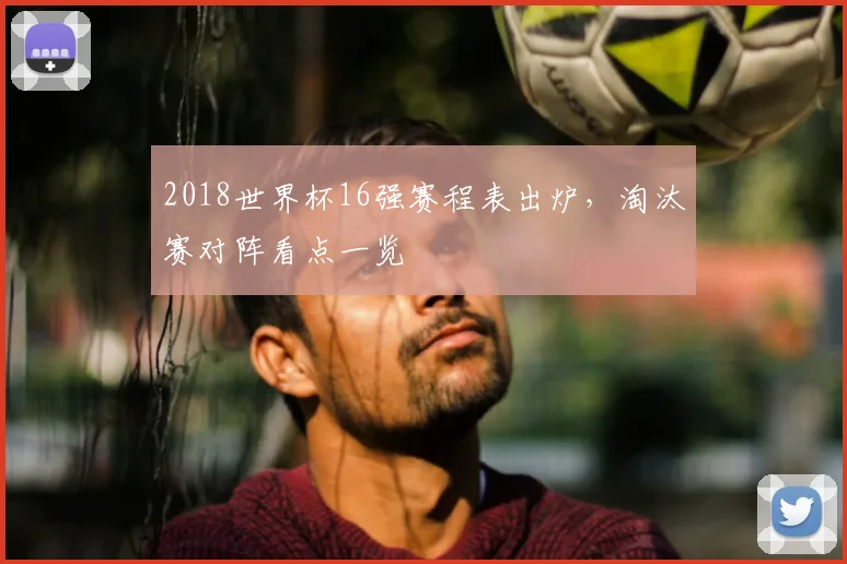2018世界杯16强赛程表出炉,淘汰赛对阵看点一览