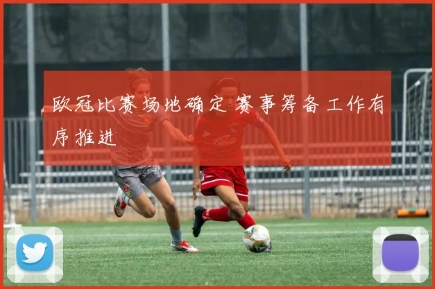 欧冠比赛场地确定 赛事筹备工作有序推进
