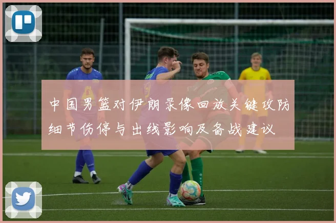 中国男篮对伊朗录像回放关键攻防细节伤停与出线影响及备战建议