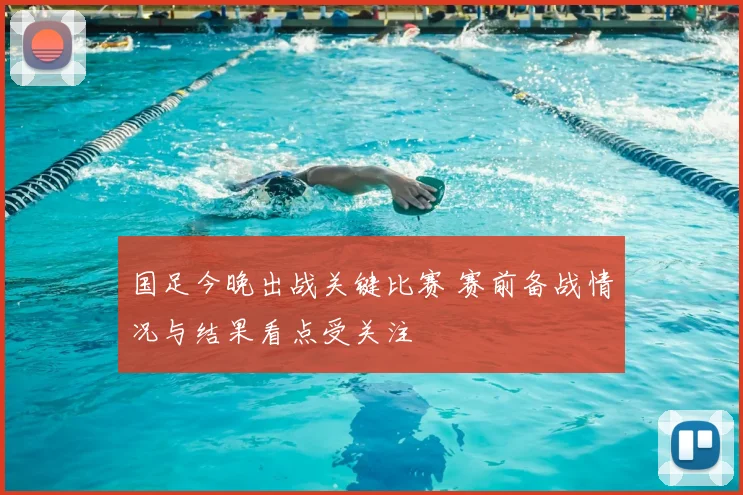国足今晚出战关键比赛 赛前备战情况与结果看点受关注