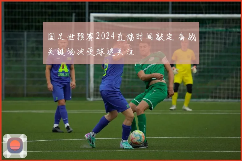 国足世预赛2024直播时间敲定 备战关键场次受球迷关注