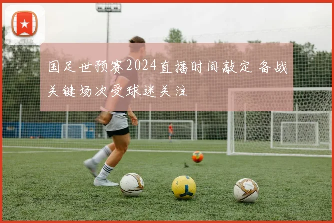 国足世预赛2024直播时间敲定 备战关键场次受球迷关注
