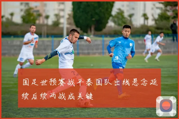 国足世预赛战平泰国队出线悬念延续后续两战成关键