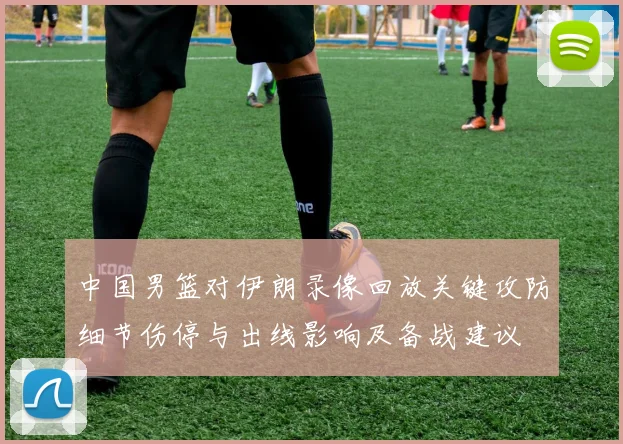 中国男篮对伊朗录像回放关键攻防细节伤停与出线影响及备战建议