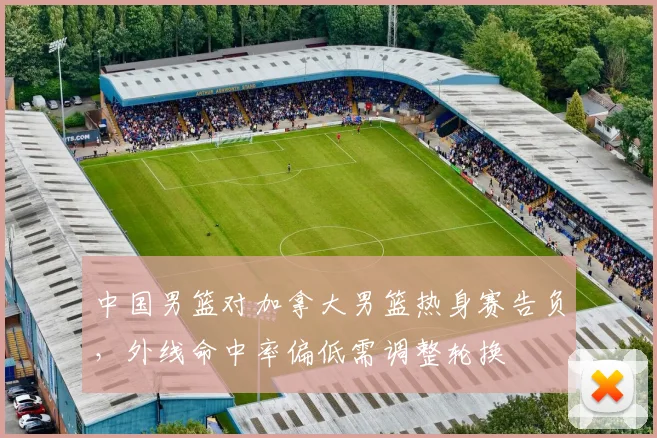 中国男篮对加拿大男篮热身赛告负，外线命中率偏低需调整轮换