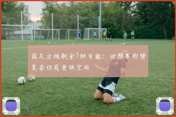 国足出线剩余7种可能：世预赛形势复杂仍有晋级空间