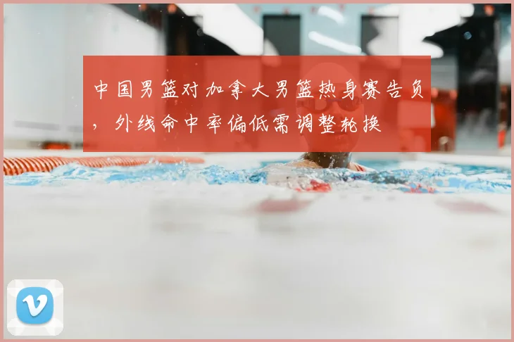 中国男篮对加拿大男篮热身赛告负，外线命中率偏低需调整轮换