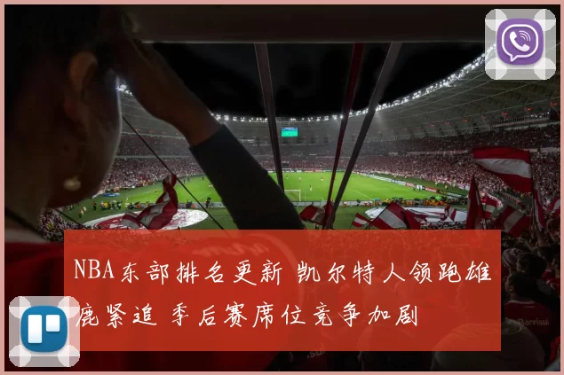 NBA东部排名更新 凯尔特人领跑雄鹿紧追 季后赛席位竞争加剧