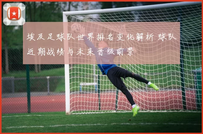埃及足球队世界排名变化解析 球队近期战绩与未来晋级前景