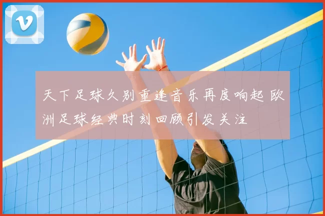 天下足球久别重逢音乐再度响起 欧洲足球经典时刻回顾引发关注