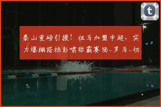 泰山重磅引援!祖马加盟中超,实力爆棚搭档彭啸称霸赛场_罗马_切尔西