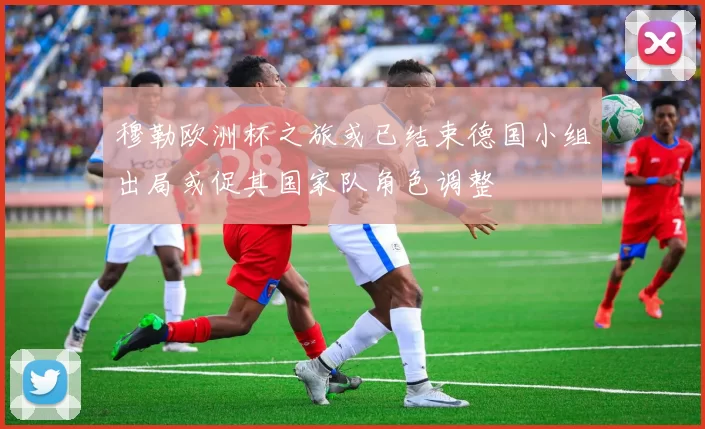 穆勒欧洲杯之旅或已结束德国小组出局或促其国家队角色调整