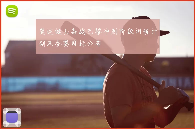 奥运健儿备战巴黎冲刺阶段训练计划及参赛目标公布