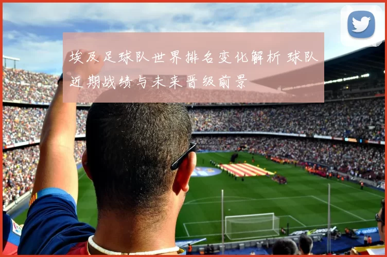 埃及足球队世界排名变化解析 球队近期战绩与未来晋级前景