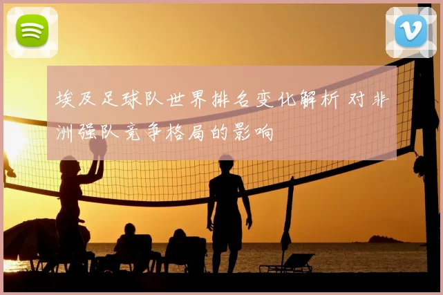 埃及足球队世界排名变化解析 对非洲强队竞争格局的影响