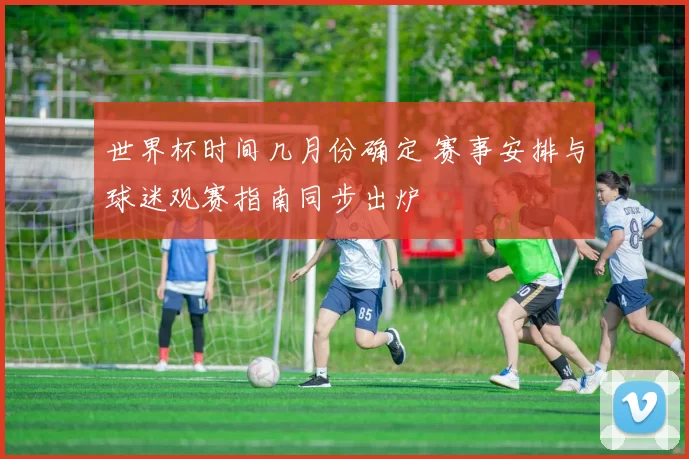 世界杯时间几月份确定 赛事安排与球迷观赛指南同步出炉