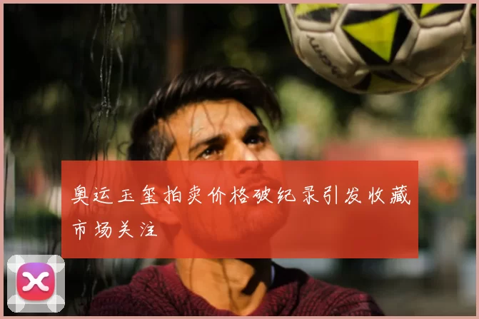 奥运玉玺拍卖价格破纪录引发收藏市场关注