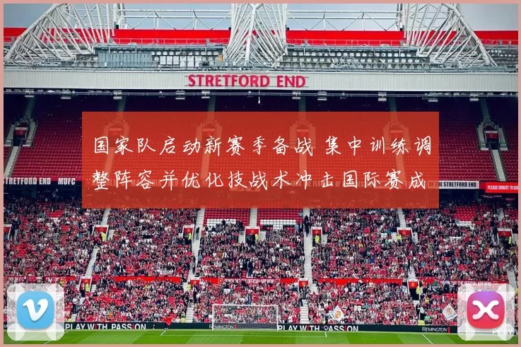 国家队启动新赛季备战 集中训练调整阵容并优化技战术冲击国际赛成绩