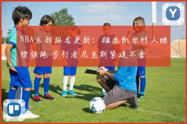 NBA东部排名更新:雄鹿凯尔特人继续领跑 步行者尼克斯紧追不舍