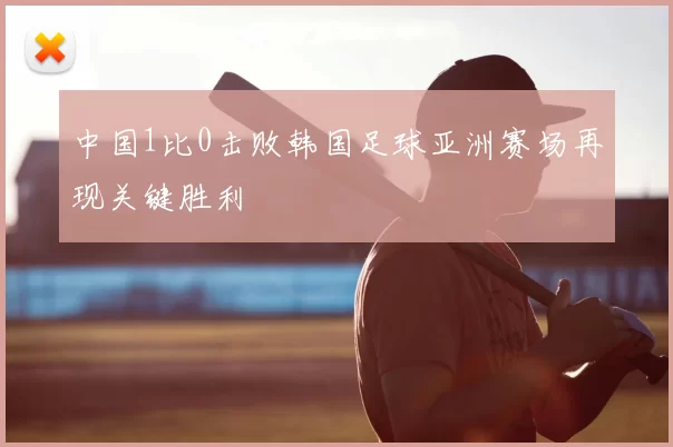 中国1比0击败韩国足球亚洲赛场再现关键胜利