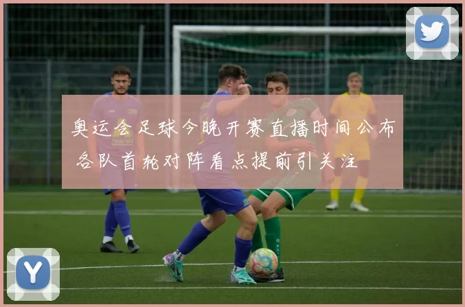 奥运会足球今晚开赛直播时间公布 各队首轮对阵看点提前引关注