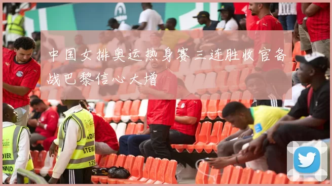 中国女排奥运热身赛三连胜收官备战巴黎信心大增