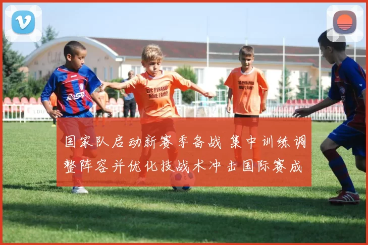 国家队启动新赛季备战 集中训练调整阵容并优化技战术冲击国际赛成绩