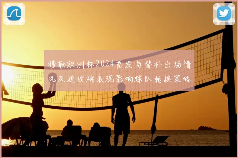 穆勒欧洲杯2024首发与替补出场情况及进攻端表现影响球队轮换策略