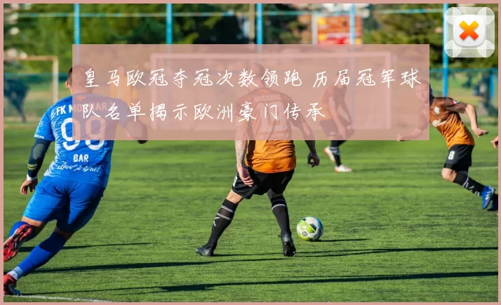 皇马欧冠夺冠次数领跑 历届冠军球队名单揭示欧洲豪门传承