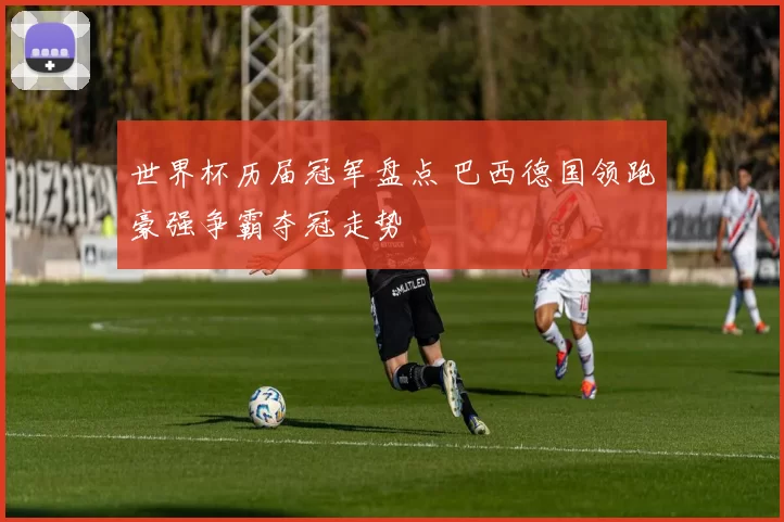 世界杯历届冠军盘点 巴西德国领跑豪强争霸夺冠走势