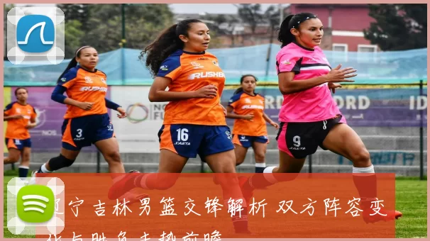 辽宁吉林男篮交锋解析 双方阵容变化与胜负走势前瞻