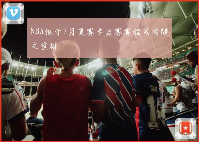 NBA拟于7月复赛季后赛赛程或将随之重排