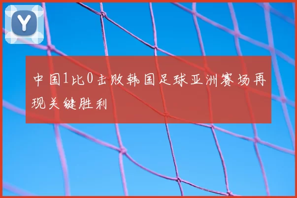 中国1比0击败韩国足球亚洲赛场再现关键胜利