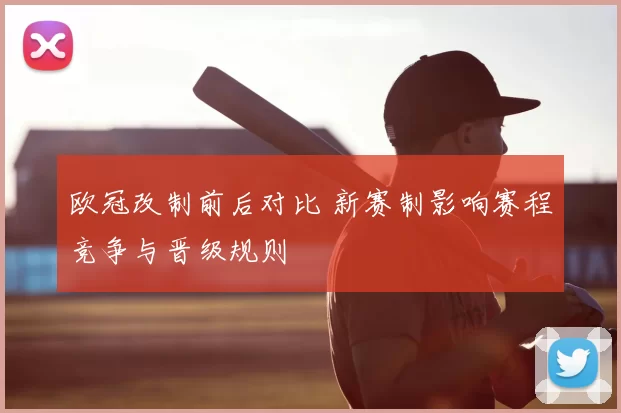 欧冠改制前后对比 新赛制影响赛程竞争与晋级规则