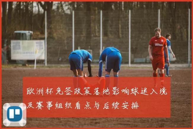 欧洲杯免签政策落地影响球迷入境及赛事组织看点与后续安排