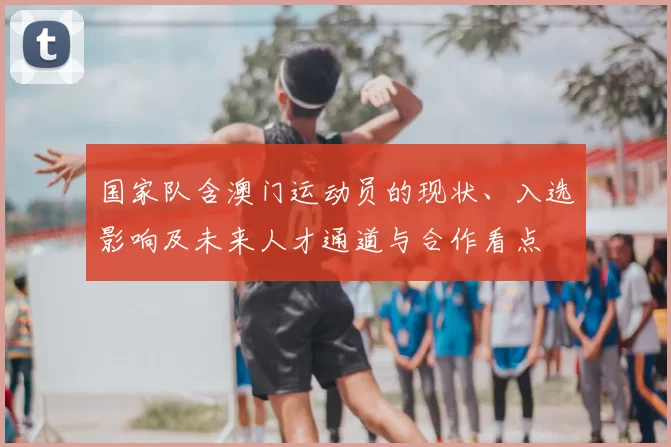 国家队含澳门运动员的现状、入选影响及未来人才通道与合作看点