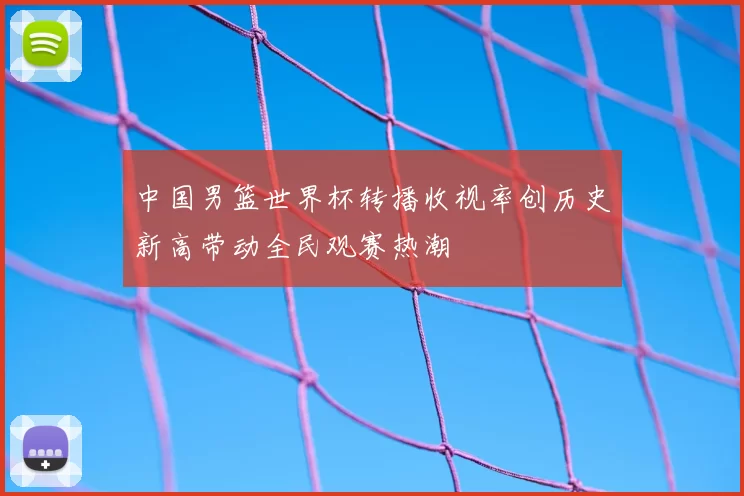 中国男篮世界杯转播收视率创历史新高带动全民观赛热潮