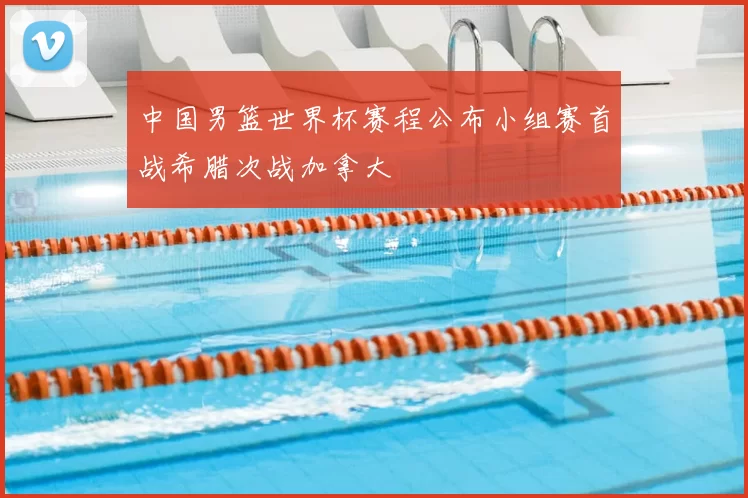 中国男篮世界杯赛程公布小组赛首战希腊次战加拿大