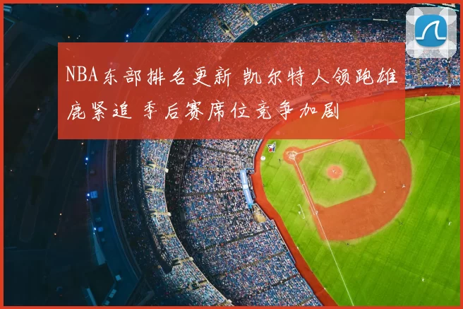 NBA东部排名更新 凯尔特人领跑雄鹿紧追 季后赛席位竞争加剧